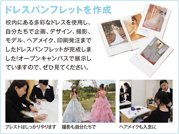 ドレスパンフレットを作成 創作ネイル発表会校内にある多彩なドレスを使用し、自分たちで企画、デザイン、撮影、モデル、ヘアメイク、印刷発注までしたドレスパンフレットが完成しました!オープンキャンパスで展示していますので、ぜひ見てください。