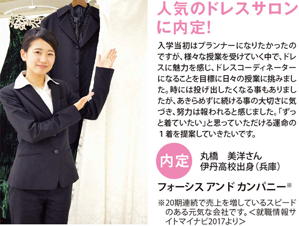 人気のドレスサロンに内定! 内定 入学当初はプランナーになりたかったのですが、様々な授業を受けていく中で、ドレスに魅力を感じ、ドレスコーディネーターになることを目標に日々の授業に挑みました。時には投げ出したくなる事もありましたが、あきらめずに続ける事の大切さに気づき、努力は報われると感じました。「ずっと着ていたい」と思っていただける運命の1着を提案していきたいです。 丸橋 美洋さん 伊丹高校出身(兵庫)