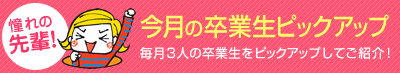 「憧れの 先輩!」今月の卒業生ピックアップ 毎月3人の卒業生をピックアップしてご紹介!