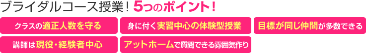 ブライダルコース授業!5つのポイント! 「クラスの適正人数を守る」「楽しく身に付く実習中心授業」「目標が同じ仲間が多数できる」「講師は現役・経験者中心」「アットホームで質問できる雰囲気作り」