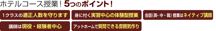 ホテルコース授業!5つのポイント! 「クラスの適正人数を守る」「身に付く実習中心授業」「英会話はネイティブ講師」「講師は現役・経験者中心」「アットホームだから質問しやすい」
