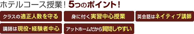 ホテルコース・専科授業!5つのポイント! 「クラスの適正人数を守る」「身に付く実習中心授業」「英会話はネイティブ講師」「講師は現役・経験者中心」「アットホームだから質問しやすい」