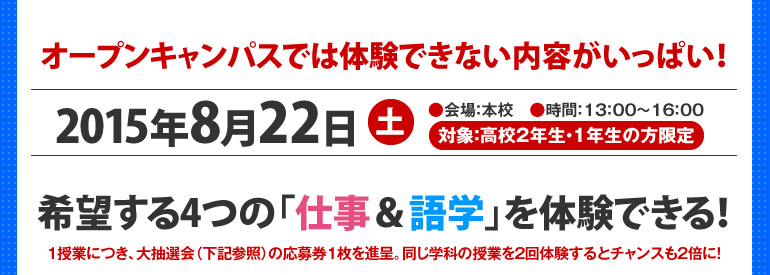 オープンキャンパスでは体験できない内容がいっぱい！2014年12月23日（祝）●会場：本校　●時間：13：00～16：00　●対象：高校2年生・1年生の方限定　希望する4つの「仕事＆語学」を体験できる！