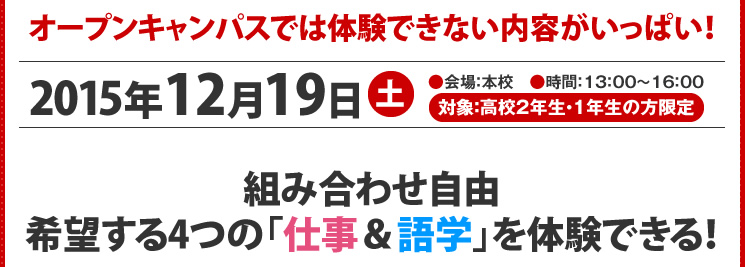 オープンキャンパスでは体験できない内容がいっぱい！2014年12月23日（祝）●会場：本校　●時間：13：00～16：00　●対象：高校2年生・1年生の方限定　希望する4つの「仕事＆語学」を体験できる！