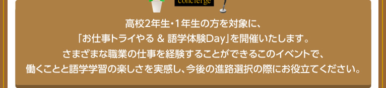 高校2年生・1年生の方を対象に、「お仕事トライやる ＆ 語学体験Day」を開催いたします。さまざまな職業の仕事を経験することができるこのイベントで、働くことと語学学習の楽しさを実感し、今後の進路選択の際にお役立てください。