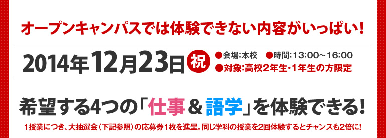 オープンキャンパスでは体験できない内容がいっぱい！2014年12月23日（祝）●会場：本校　●時間：13：00～16：00　●対象：高校2年生・1年生の方限定　希望する4つの「仕事＆語学」を体験できる！