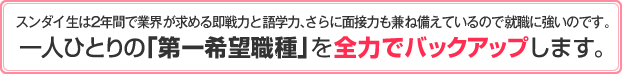 1年次から就職活動をスタートさせ、2009年3月卒業生においては就職希望者内定率100％を達成！ 一人ひとりの「第一希望職種」を全力でバックアップします。