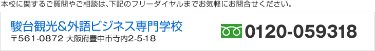 本校に関するご質問やご相談は、下記のフリーダイヤルまでお気軽にお問合せください。　駿台観光＆外語ビジネスカレッジ大阪　〒561-0872 大阪府豊中市寺内2-5-18　フリーダイヤル／0120-059318