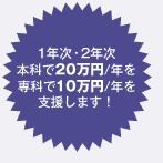 1年次・2年次 本科で20万円/年を専科で10万円/年を支援します。