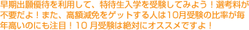 早期出願優待を利用して、特待生入学を受験してみよう！選考料が不要だよ！また、高額減免をゲットする人は10月受験の比率が毎年高いのにも注目！10 月受験は絶対にオススメですよ！