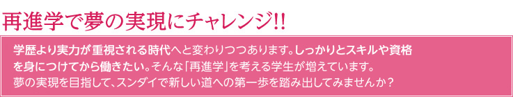 再進学で新卒として再チャレンジ！！就職難が叫ばれる昨今、学歴より実力が重視される時代へと変わりつつあります。大学・短大を出てすぐに就職するのではなく、しっかりとスキルや資格を身につけてから働きたい。そんな「再進学」を考える学生が増えています。夢の実現を目指して、スンダイで新しい道への第一歩を踏み出してみませんか？