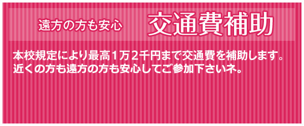 遠方の方も安心交通費補助 本校規定により最高1万5千円まで交通費を補助します。何回参加して頂いても補助しますよ！