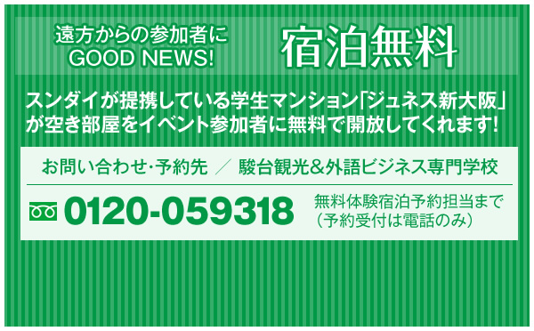 遠方からの参加者にGOOD NEWS! 宿泊無料 スンダイが提携している学生マンション「ジュネス新大阪」が空き部屋をイベント参加者に無料で開放してくれます！ お問い合わせ・予約先 ／ 駿台観光＆外語ビジネス専門学校 0120-059318 無料体験宿泊予約担当まで（予約受付は電話のみ）