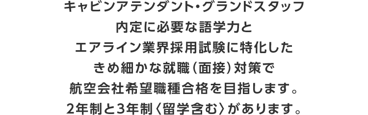 キャビンアテンダント・グランドスタッフ内定に必要な語学力とエアライン業界採用試験に特化したきめ細かな就職（面接）対策で航空会社希望職種合格を目指します。2年制と3年制〈留学含む〉があります。
