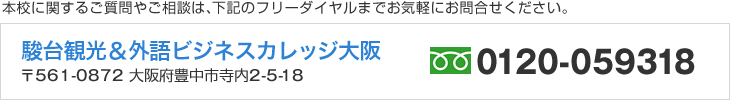 本校に関するご質問やご相談は、下記のフリーダイヤルまでお気軽にお問合せください。　駿台観光＆外語ビジネスカレッジ大阪　〒561-0872 大阪府豊中市寺内2-5-18　フリーダイヤル／0120-059318