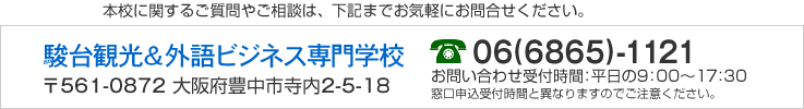 本校に関するご質問やご相談は、下記までお気軽にお問合せください。 駿台観光＆外語ビジネス専門学校 〒561-0872 大阪府豊中市寺内2-5-18　06(6865)-1121　お問合せ受付時間：平日の9：00〜17：30　窓口申込受付時間と異なりますのでご注意ください。