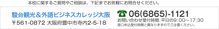 本校に関するご質問やご相談は、下記までお気軽にお問合せください。 駿台観光＆外語ビジネスカレッジ大阪 〒561-0872 大阪府豊中市寺内2-5-18　06(6865)-1121　お問合せ受付時間：平日の9：00〜17：30　窓口申込受付時間と異なりますのでご注意ください。