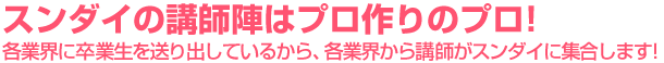 スンダイの講師陣はプロ作りのプロ！各業界に卒業生を送り出しているから、各業界から講師がスンダイに集合します！