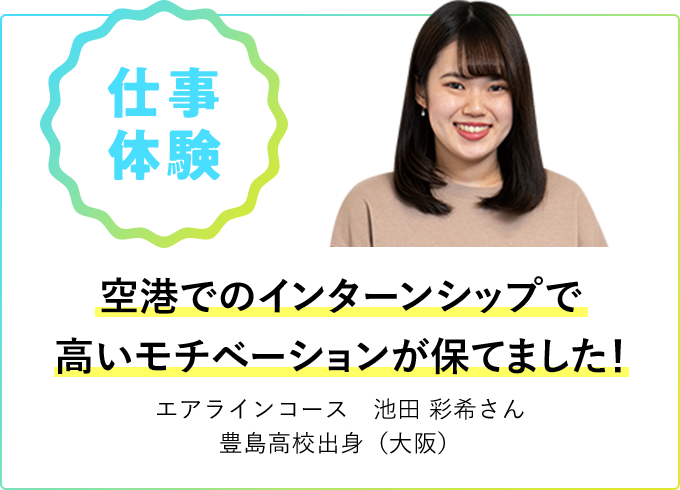 仕事体験 空港でのインターンシップで高いモチベーションが保てました！ エアラインコース 池田 彩希さん 豊島高校出身（大阪）