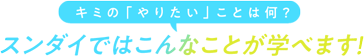 キミの「やりたい」ことは何？スンダイではこんなことが学べます！