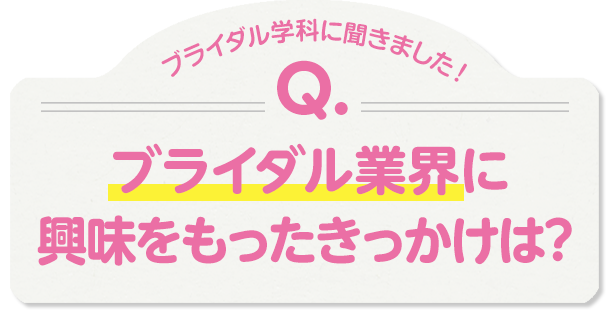 ブライダル学科に聞きました！Q.ブライダル業界に興味をもったきっかけは？