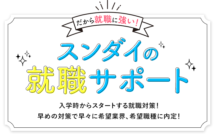 だから就職に強い！スンダイの就職サポート 入学時からスタートする就職対策！早めの対策で