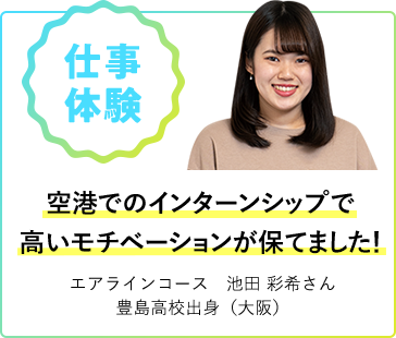 仕事体験 空港でのインターンシップで高いモチベーションが保てました！ エアラインコース 池田 彩希さん 豊島高校出身（大阪）