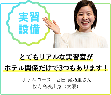 実習設備 とてもリアルな実習室がホテル関係だけで3つもあります！ ホテルコース 西田 実乃里さん 枚方高校出身（大阪）