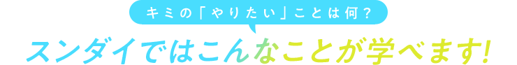 キミの「やりたい」ことは何？スンダイではこんなことが学べます！