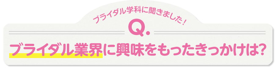 ブライダル学科に聞きました！Q.ブライダル業界に興味をもったきっかけは？